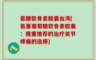 氨糖软骨素胶囊台湾(氨基葡萄糖软骨素胶囊：隆重推荐的治疗关节疼痛的选择)
