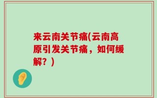 来云南关节痛(云南高原引发关节痛，如何缓解？)