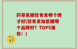 药带氨糖软骨素哪个牌子好(软骨素加氨糖哪个品牌好？TOP5推荐！)
