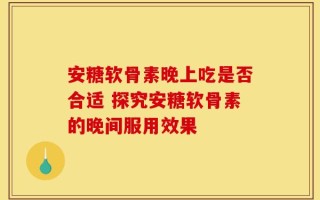 安糖软骨素晚上吃是否合适 探究安糖软骨素的晚间服用效果