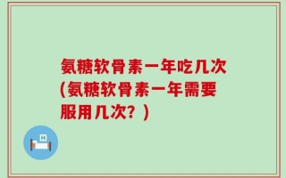 氨糖软骨素一年吃几次(氨糖软骨素一年需要服用几次？)