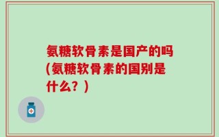 氨糖软骨素是国产的吗(氨糖软骨素的国别是什么？)