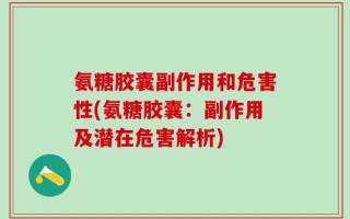 氨糖胶囊副作用和危害性(氨糖胶囊：副作用及潜在危害解析)