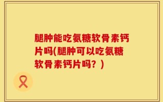 腿肿能吃氨糖软骨素钙片吗(腿肿可以吃氨糖软骨素钙片吗？)