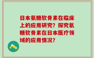 日本氨糖软骨素在临床上的应用研究？探究氨糖软骨素在日本医疗领域的应用情况？