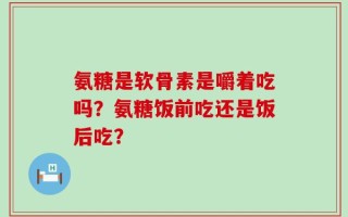 氨糖是软骨素是嚼着吃吗？氨糖饭前吃还是饭后吃？