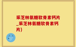 采芝林氨糖软骨素钙片_采芝林氨糖软骨素钙片)