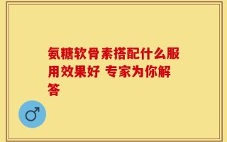 氨糖软骨素搭配什么服用效果好 专家为你解答