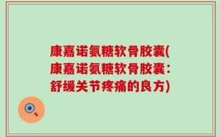 康嘉诺氨糖软骨胶囊(康嘉诺氨糖软骨胶囊：舒缓关节疼痛的良方)