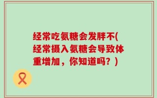 经常吃氨糖会发胖不(经常摄入氨糖会导致体重增加，你知道吗？)