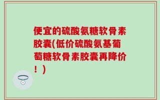 便宜的硫酸氨糖软骨素胶囊(低价硫酸氨基葡萄糖软骨素胶囊再降价！)