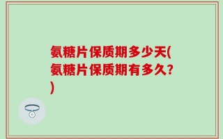 氨糖片保质期多少天(氨糖片保质期有多久？)