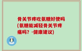 骨关节疼吃氨糖好使吗(氨糖能减轻骨关节疼痛吗？-健康建议)