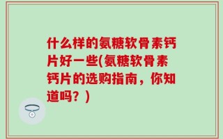 什么样的氨糖软骨素钙片好一些(氨糖软骨素钙片的选购指南，你知道吗？)
