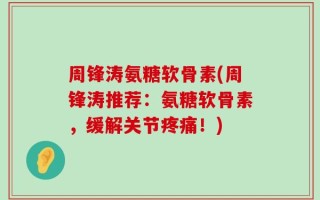 周锋涛氨糖软骨素(周锋涛推荐：氨糖软骨素，缓解关节疼痛！)