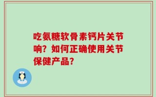 吃氨糖软骨素钙片关节响？如何正确使用关节保健产品？