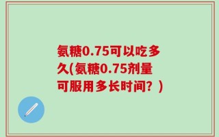 氨糖0.75可以吃多久(氨糖0.75剂量可服用多长时间？)