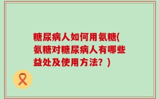 糖尿病人如何用氨糖(氨糖对糖尿病人有哪些益处及使用方法？)
