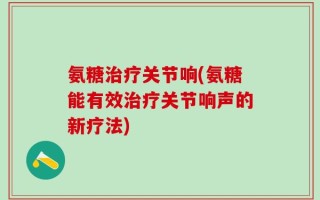 氨糖治疗关节响(氨糖能有效治疗关节响声的新疗法)