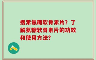 搜索氨糖软骨素片？了解氨糖软骨素片的功效和使用方法？