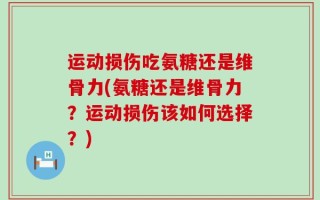运动损伤吃氨糖还是维骨力(氨糖还是维骨力？运动损伤该如何选择？)