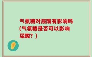 气氨糖对尿酸有影响吗(气氨糖是否可以影响尿酸？)