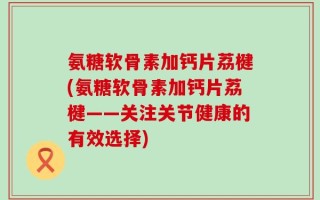 氨糖软骨素加钙片荔楗(氨糖软骨素加钙片荔楗——关注关节健康的有效选择)