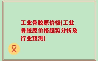 工业骨胶原价格(工业骨胶原价格趋势分析及行业预测)