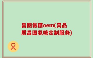 昌图氨糖oem(高品质昌图氨糖定制服务)
