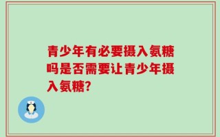 青少年有必要摄入氨糖吗是否需要让青少年摄入氨糖？