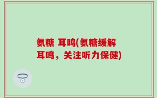 氨糖 耳鸣(氨糖缓解耳鸣，关注听力保健)