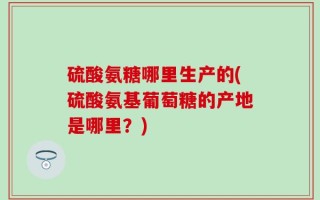 硫酸氨糖哪里生产的(硫酸氨基葡萄糖的产地是哪里？)
