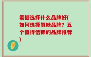 氨糖选择什么品牌好(如何选择氨糖品牌？五个值得信赖的品牌推荐)