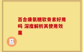 百合康氨糖软骨素好用吗 深度解析其使用效果