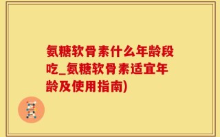氨糖软骨素什么年龄段吃_氨糖软骨素适宜年龄及使用指南)