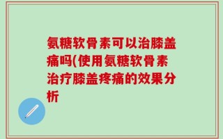 氨糖软骨素可以治膝盖痛吗(使用氨糖软骨素治疗膝盖疼痛的效果分析