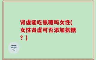 肾虚能吃氨糖吗女性(女性肾虚可否添加氨糖？)