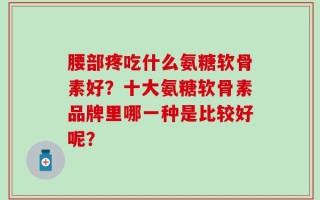 腰部疼吃什么氨糖软骨素好？十大氨糖软骨素品牌里哪一种是比较好呢？