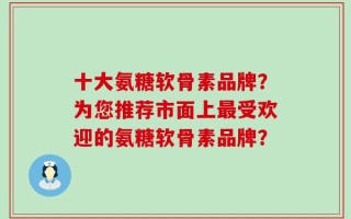 十大氨糖软骨素品牌？为您推荐市面上最受欢迎的氨糖软骨素品牌？