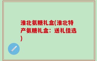 淮北氨糖礼盒(淮北特产氨糖礼盒：送礼佳选)