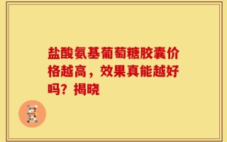 盐酸氨基葡萄糖胶囊价格越高，效果真能越好吗？揭晓