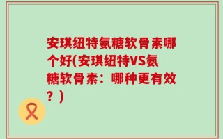 安琪纽特氨糖软骨素哪个好(安琪纽特VS氨糖软骨素：哪种更有效？)
