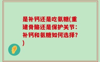 是补钙还是吃氨糖(重建骨骼还是保护关节：补钙和氨糖如何选择？)