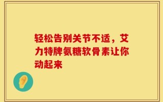 轻松告别关节不适，艾力特牌氨糖软骨素让你动起来