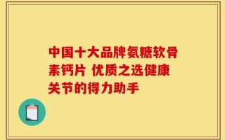 中国十大品牌氨糖软骨素钙片 优质之选健康关节的得力助手