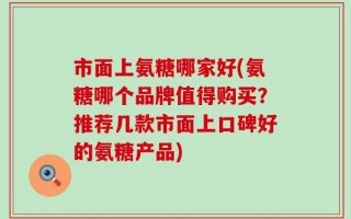 市面上氨糖哪家好(氨糖哪个品牌值得购买？推荐几款市面上口碑好的氨糖产品)