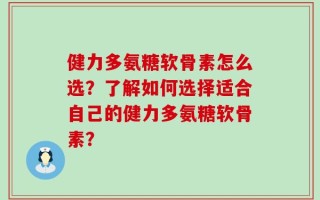 健力多氨糖软骨素怎么选？了解如何选择适合自己的健力多氨糖软骨素？