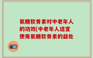氨糖软骨素对中老年人的功效(中老年人适宜使用氨糖软骨素的益处