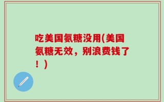 吃美国氨糖没用(美国氨糖无效，别浪费钱了！)