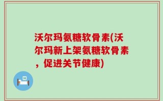 沃尔玛氨糖软骨素(沃尔玛新上架氨糖软骨素，促进关节健康)